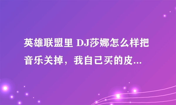 英雄联盟里 DJ莎娜怎么样把音乐关掉，我自己买的皮肤，怎么样让自己不听那音乐？