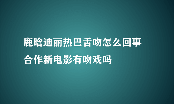 鹿晗迪丽热巴舌吻怎么回事 合作新电影有吻戏吗