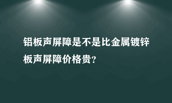 铝板声屏障是不是比金属镀锌板声屏障价格贵？