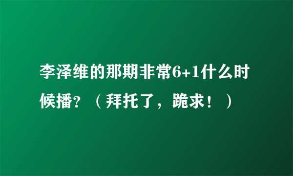 李泽维的那期非常6+1什么时候播？（拜托了，跪求！）