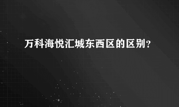 万科海悦汇城东西区的区别？