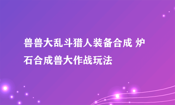 兽兽大乱斗猎人装备合成 炉石合成兽大作战玩法