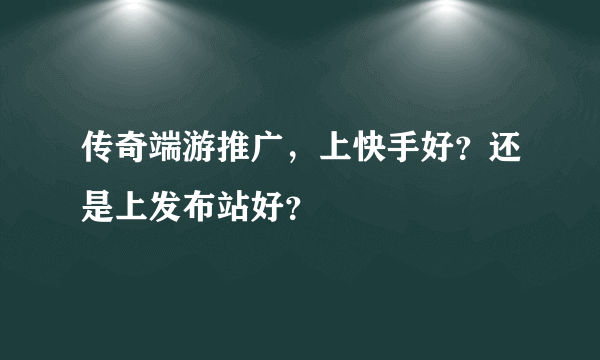 传奇端游推广，上快手好？还是上发布站好？