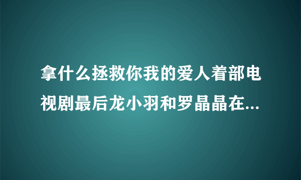 拿什么拯救你我的爱人着部电视剧最后龙小羽和罗晶晶在一起了吗