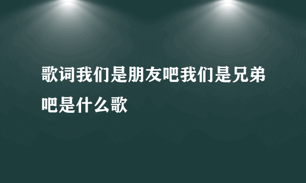 歌词我们是朋友吧我们是兄弟吧是什么歌