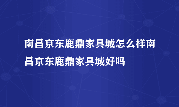 南昌京东鹿鼎家具城怎么样南昌京东鹿鼎家具城好吗