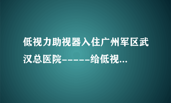 低视力助视器入住广州军区武汉总医院-----给低视力患者第二次看清世界的机会