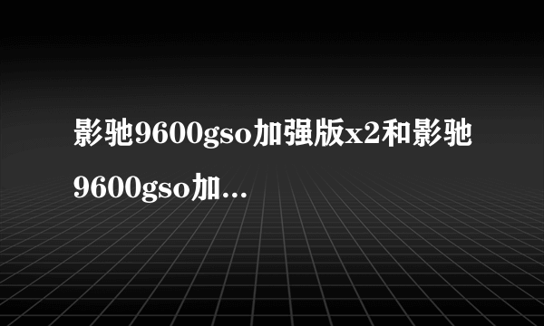 影驰9600gso加强版x2和影驰9600gso加强版到底哪个好呀？