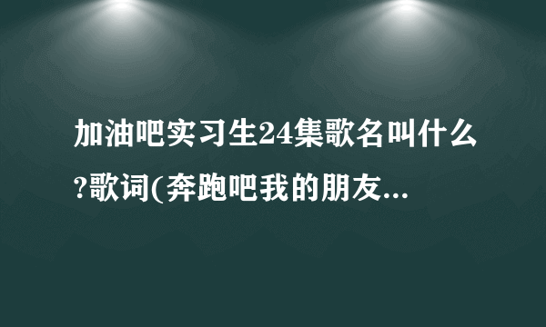 加油吧实习生24集歌名叫什么?歌词(奔跑吧我的朋友回来吧我的眼泪)？