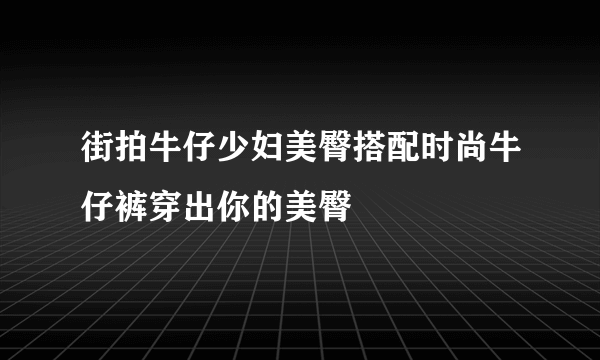 街拍牛仔少妇美臀搭配时尚牛仔裤穿出你的美臀