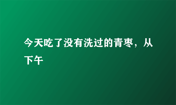 今天吃了没有洗过的青枣，从下午