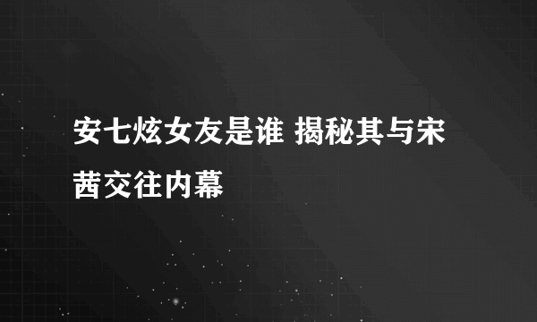 安七炫女友是谁 揭秘其与宋茜交往内幕