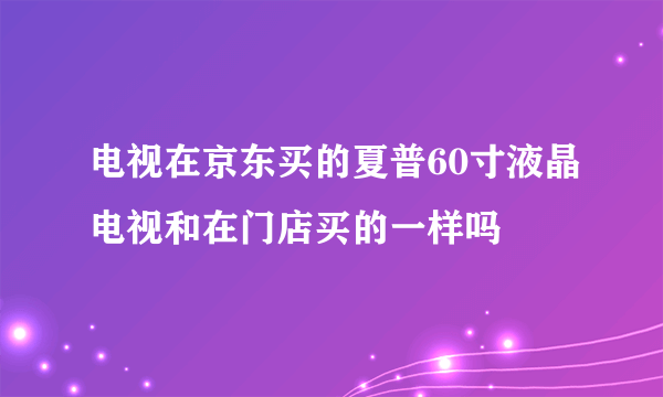 电视在京东买的夏普60寸液晶电视和在门店买的一样吗