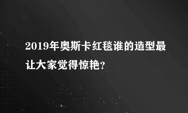 2019年奥斯卡红毯谁的造型最让大家觉得惊艳？