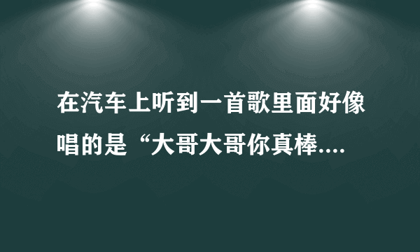 在汽车上听到一首歌里面好像唱的是“大哥大哥你真棒..什么的，好像是二人转的类型的吧，知道的说下啊