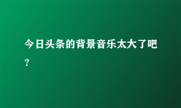 今日头条的背景音乐太大了吧？