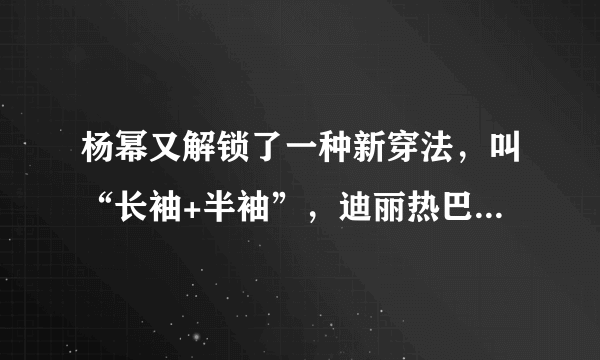 杨幂又解锁了一种新穿法，叫“长袖+半袖”，迪丽热巴看了也心动