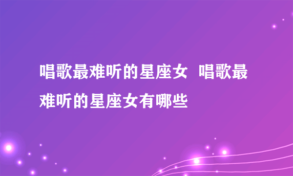 唱歌最难听的星座女  唱歌最难听的星座女有哪些