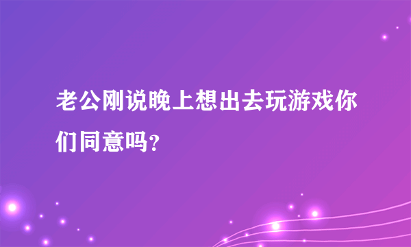 老公刚说晚上想出去玩游戏你们同意吗？