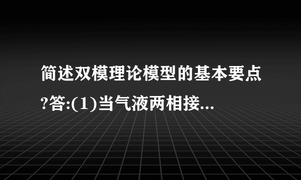 简述双模理论模型的基本要点?答:(1)当气液两相接触时,两相之间有一个相界面在相界面两侧分别存在着呈层流流动的气膜和液膜.溶质必须以分子扩散形式从气流主体连续通过这两个膜层而进入液相主体。(2)在相界面上,气液两相的浓度总是相互平衡,即界面上不存在吸收阻力。(3)在层膜以外的气相和液相主体内,由于流体的充分湍动,溶质的浓度基本上是均匀的,即认为主体内没有浓度梯度存在,也就是说,浓度梯度全部集中在两层膜内.