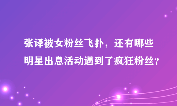 张译被女粉丝飞扑，还有哪些明星出息活动遇到了疯狂粉丝？