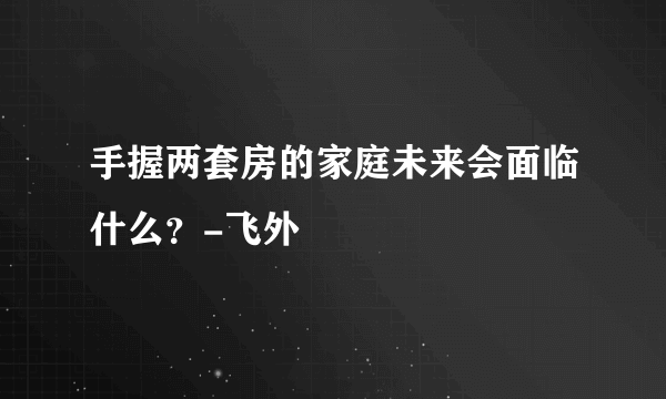 手握两套房的家庭未来会面临什么？-飞外