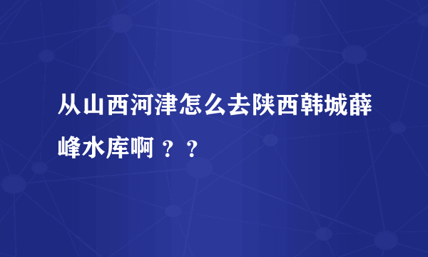 从山西河津怎么去陕西韩城薛峰水库啊 ？？