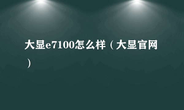 大显e7100怎么样（大显官网）