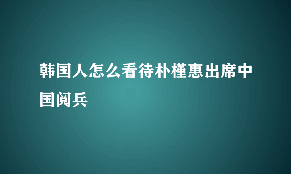 韩国人怎么看待朴槿惠出席中国阅兵