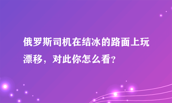 俄罗斯司机在结冰的路面上玩漂移，对此你怎么看？