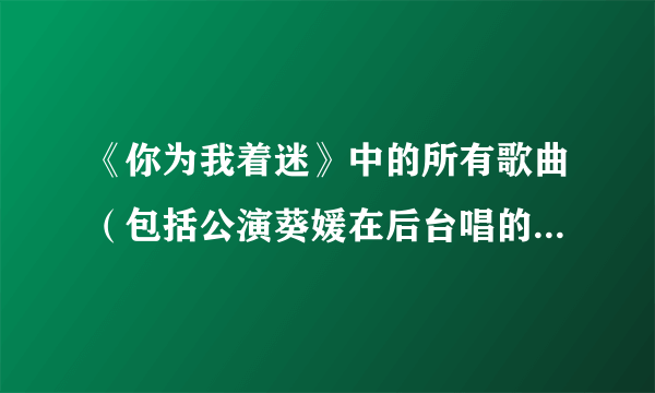 《你为我着迷》中的所有歌曲（包括公演葵媛在后台唱的那首，还有10集中葵媛替喜珠表演的歌曲）