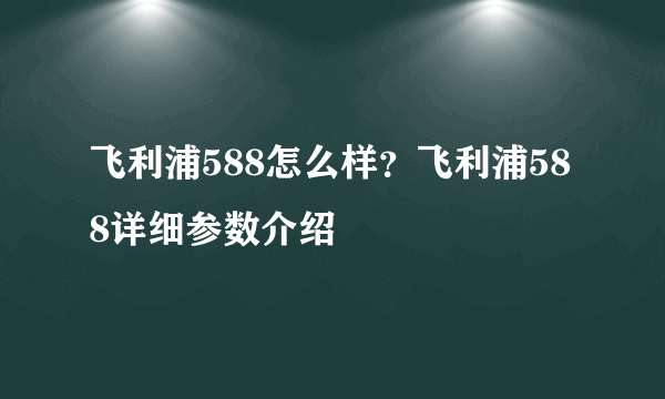 飞利浦588怎么样？飞利浦588详细参数介绍