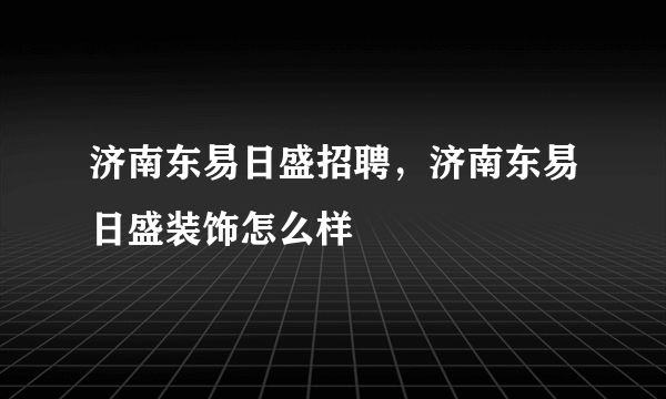 济南东易日盛招聘，济南东易日盛装饰怎么样