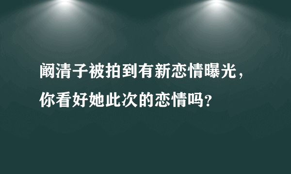 阚清子被拍到有新恋情曝光，你看好她此次的恋情吗？