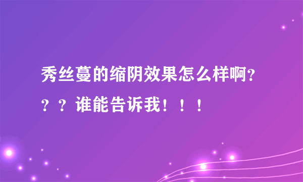 秀丝蔓的缩阴效果怎么样啊？？？谁能告诉我！！！