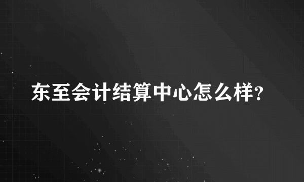 东至会计结算中心怎么样？