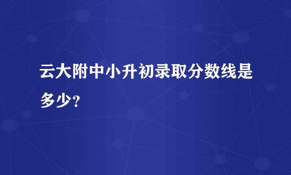 云大附中小升初录取分数线是多少？