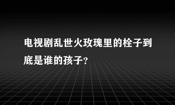 电视剧乱世火玫瑰里的栓子到底是谁的孩子？