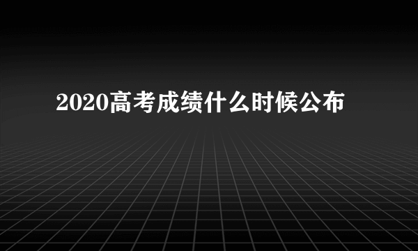 2020高考成绩什么时候公布