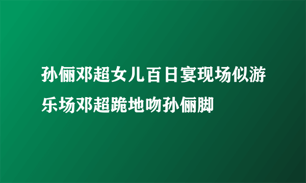 孙俪邓超女儿百日宴现场似游乐场邓超跪地吻孙俪脚