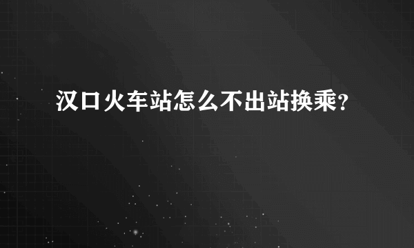 汉口火车站怎么不出站换乘？