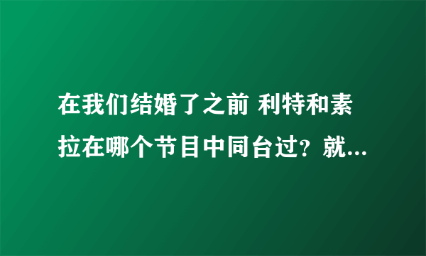 在我们结婚了之前 利特和素拉在哪个节目中同台过？就是刚刚上车的时候见面的时候说过，见过一面！