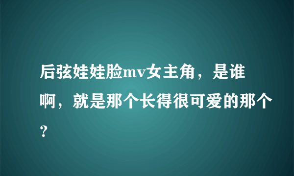 后弦娃娃脸mv女主角，是谁啊，就是那个长得很可爱的那个？