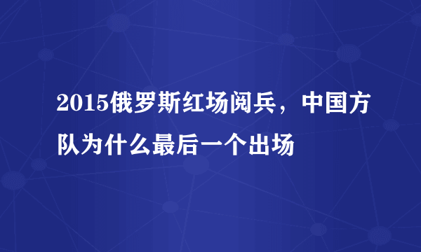 2015俄罗斯红场阅兵，中国方队为什么最后一个出场