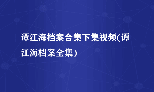 谭江海档案合集下集视频(谭江海档案全集)