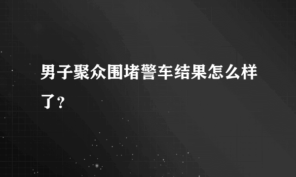 男子聚众围堵警车结果怎么样了？