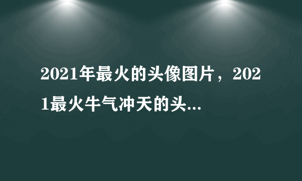 2021年最火的头像图片，2021最火牛气冲天的头像有哪些？