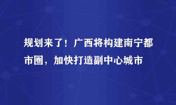 规划来了！广西将构建南宁都市圈，加快打造副中心城市