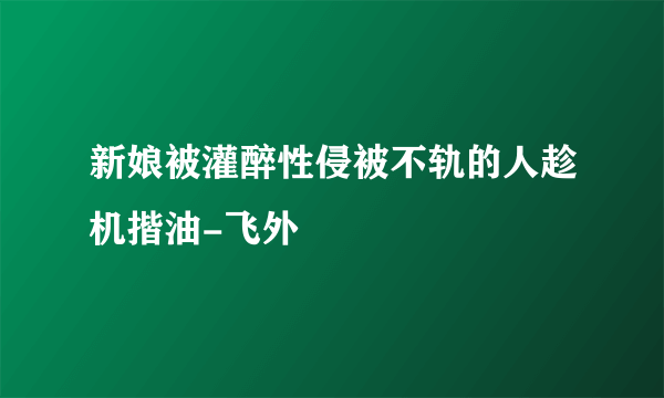 新娘被灌醉性侵被不轨的人趁机揩油-飞外