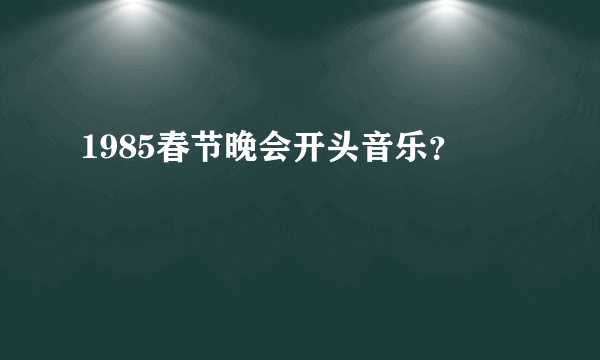 1985春节晚会开头音乐？